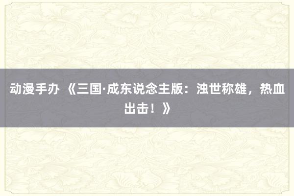 动漫手办 《三国·成东说念主版：浊世称雄，热血出击！》