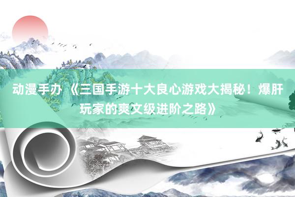 动漫手办 《三国手游十大良心游戏大揭秘！爆肝玩家的爽文级进阶之路》