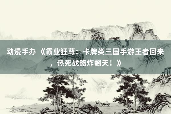 动漫手办 《霸业狂尊：卡牌类三国手游王者回来，热死战略炸翻天！》