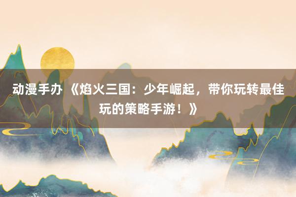 动漫手办 《焰火三国：少年崛起，带你玩转最佳玩的策略手游！》