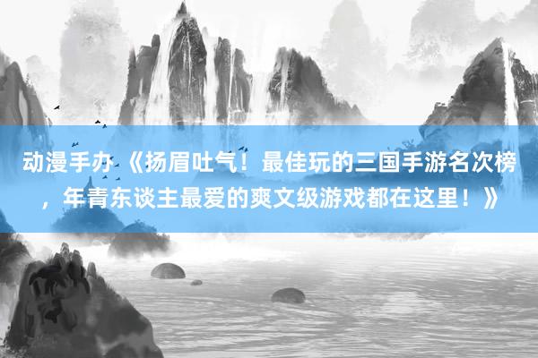动漫手办 《扬眉吐气！最佳玩的三国手游名次榜，年青东谈主最爱的爽文级游戏都在这里！》