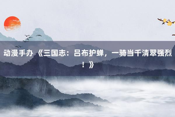 动漫手办 《三国志：吕布护蝉，一骑当千清翠强烈！》
