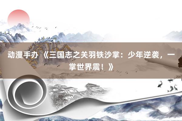 动漫手办 《三国志之关羽铁沙掌：少年逆袭，一掌世界震！》