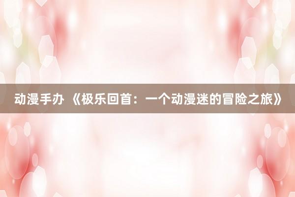 动漫手办 《极乐回首：一个动漫迷的冒险之旅》