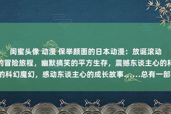 闺蜜头像 动漫 保举颜面的日本动漫：放诞滚动的爱情故事，毛骨悚然的冒险旅程，幽默搞笑的平方生存，震撼东谈主心的科幻魔幻，感动东谈主心的成长故事……总有一部动漫简略震荡你的心弦！